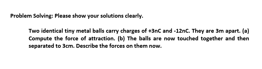 Problem Solving: Please show your solutions clearly.
Two identical tiny metal balls carry charges of +3nC and -12nC. They are 3m apart. (a)
Compute the force of attraction. (b) The balls are now touched together and then
separated to 3cm. Describe the forces on them now.
