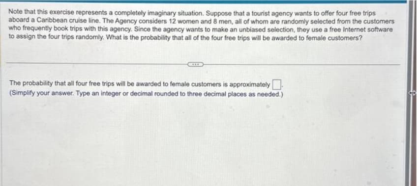 Note that this exercise represents a completely imaginary situation. Suppose that a tourist agency wants to offer four free trips
aboard a Caribbean cruise line. The Agency considers 12 women and 8 men, all of whom are randomly selected from the customers
who frequently book trips with this agency. Since the agency wants to make an unbiased selection, they use a free Internet software
to assign the four trips randomly. What is the probability that all of the four free trips will be awarded to female customers?
The probability that all four free trips will be awarded to female customers is approximately
(Simplify your answer. Type an integer or decimal rounded to three decimal places as needed.)