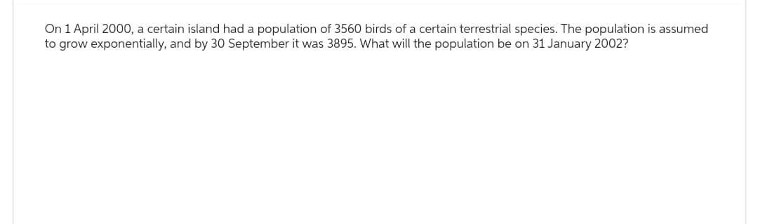 On 1 April 2000, a certain island had a population of 3560 birds of a certain terrestrial species. The population is assumed
to grow exponentially, and by 30 September it was 3895. What will the population be on 31 January 2002?