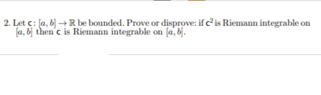 2. Let c: [a, b] → R be bounded. Prove or disprove: if c² is Riemann integrable on
[a, b] then'c is Riemann integrable on [a, b].