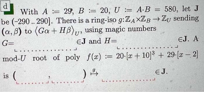 =
d
With A = 29, B= 20, U = A.B 580, let J
be (-290.. 290]. There is a ring-iso g:ZAXZB → Zu sending
(a,0) to (Ga + HB), using magic numbers
G=
EJ and H=
EJ. A
L
mod-U root of poly f(x) = 20-[x+10]³+ 29-[x -2]
==
is (.....
) 2
......
L..
EJ.