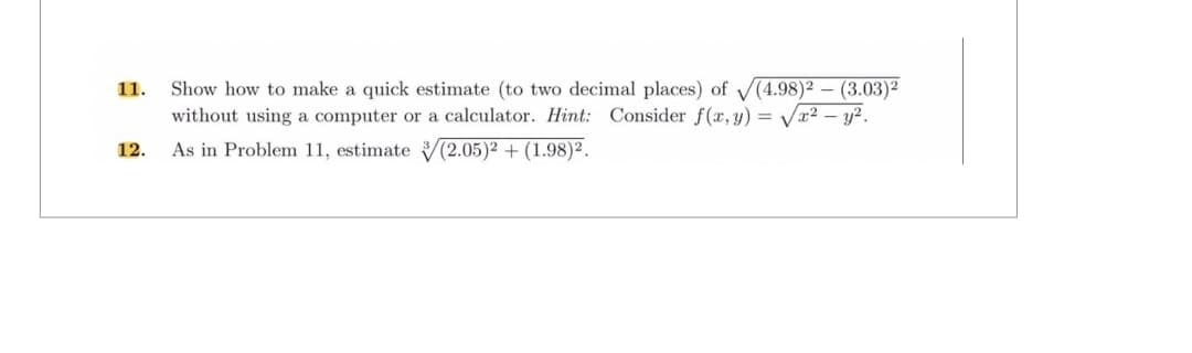 11. Show how to make a quick estimate (to two decimal places) of √(4.98)² – (3.03)²
without using a computer or a calculator. Hint: Consider f(x, y) = √√x² - y².
As in Problem 11, estimate (2.05)² + (1.98)².
12.