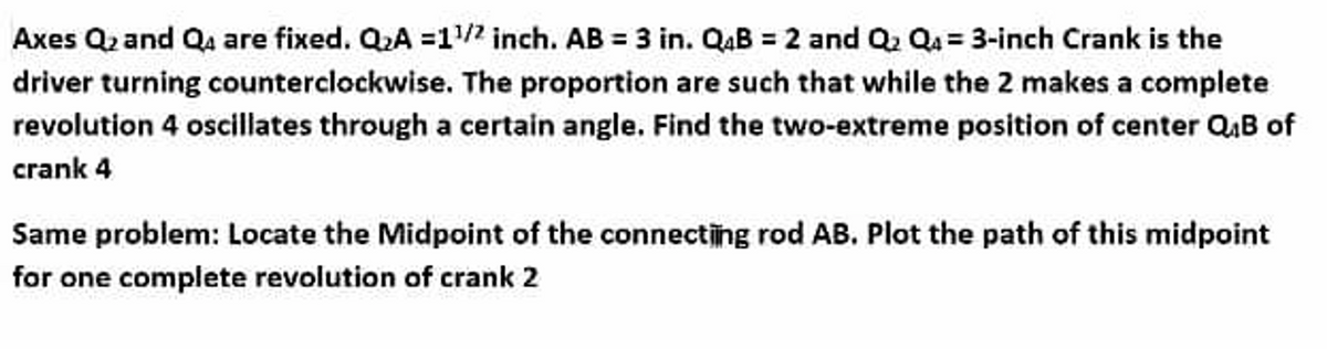 Axes Q₂ and Q are fixed. Q₂A =1¹/² inch. AB = 3 in. Q4B = 2 and Q₂ Q₁ = 3-inch Crank is the
driver turning counterclockwise. The proportion are such that while the 2 makes a complete
revolution 4 oscillates through a certain angle. Find the two-extreme position of center QB of
crank 4
Same problem: Locate the Midpoint of the connecting rod AB. Plot the path of this midpoint
for one complete revolution of crank 2