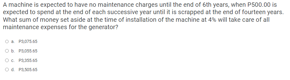 A machine is expected to have no maintenance charges until the end of 6th years, when P500.00 is
expected to spend at the end of each successive year until it is scrapped at the end of fourteen years.
What sum of money set aside at the time of installation of the machine at 4% will take care of all
maintenance expenses for the generator?
a. P3,075.65
O b. P3,055.65
O c. P3,355.65
O d. P3,505.65