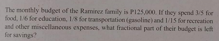 The monthly budget of the Ramirez family is P125,000. If they spend 3/5 for
food, 1/6 for education, 1/8 for transportation (gasoline) and 1/15 for recreation
and other miscellaneous expenses, what fractional part of their budget is left
for savings?