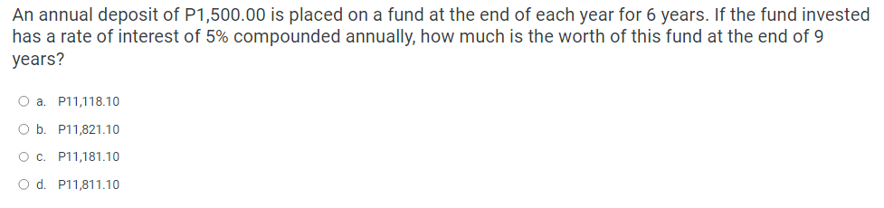 An annual deposit of P1,500.00 is placed on a fund at the end of each year for 6 years. If the fund invested
has a rate of interest of 5% compounded annually, how much is the worth of this fund at the end of 9
years?
O a. P11,118.10
O b. P11,821.10
O c. P11,181.10
O d. P11,811.10