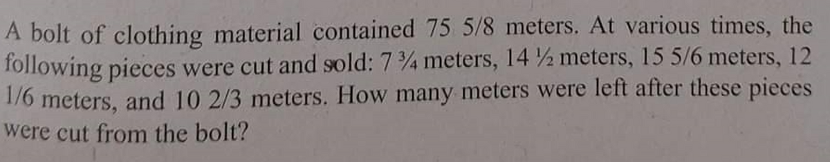 A bolt of clothing material contained 75 5/8 meters. At various times, the
following pieces were cut and sold: 734 meters, 14½ meters, 15 5/6 meters, 12
1/6 meters, and 10 2/3 meters. How many meters were left after these pieces
were cut from the bolt?