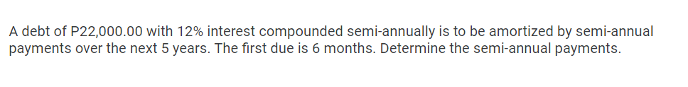 A debt of P22,000.00 with 12% interest compounded semi-annually is to be amortized by semi-annual
payments over the next 5 years. The first due is 6 months. Determine the semi-annual payments.