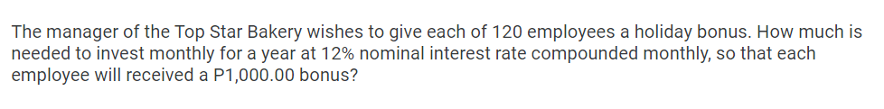 The manager of the Top Star Bakery wishes to give each of 120 employees a holiday bonus. How much is
needed to invest monthly for a year at 12% nominal interest rate compounded monthly, so that each
employee will received a P1,000.00 bonus?