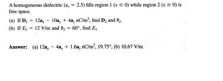 A homogeneous dielectric (e, = 2.5) fills region 1 (x s 0) while region 2 (x 2 0) is
free space.
%3D
(a) If D,
12a, - 10a, + 4a, nC/m², find D2 and 02.
(b) If Ez = 12 V/m and 62 60°, find E,
Answer: (a) 12a,- 4a, + 1.6a, nC/m', 19.75°, (b) 10.67 V/m
