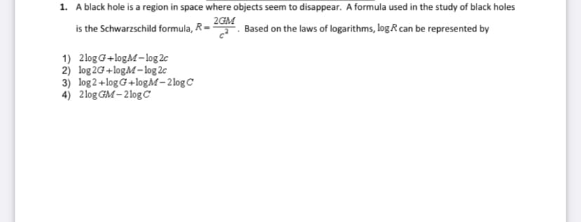 1. A black hole is a region in space where objects seem to disappear. A formula used in the study of black holes
is the Schwarzschild formula, R=
2GM
Based on the laws of logarithms, log R can be represented by
1) 2logG+logM-log 2c
2) log 2G+logM-log 2c
3) log2+log G+logM- 2logC
4) 2log GM- 2log C
