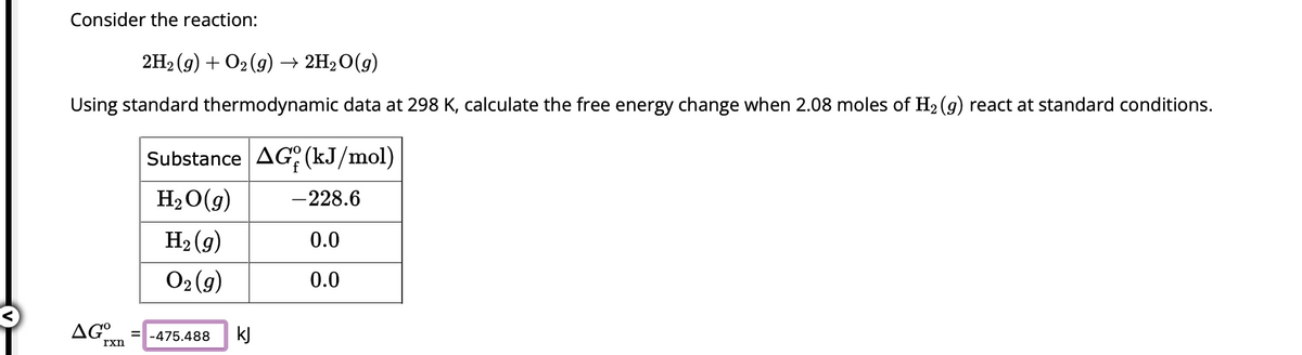 Consider the reaction:
2H₂(g) + O₂(g) → 2H₂O(g)
Using standard thermodynamic data at 298 K, calculate the free energy change when 2.08 moles of H₂ (g) react at standard conditions.
Substance AG (kJ/mol)
H₂O(g) -228.6
H₂(g)
0.0
O₂(g)
0.0
AGO =-475.488
rxn
kJ