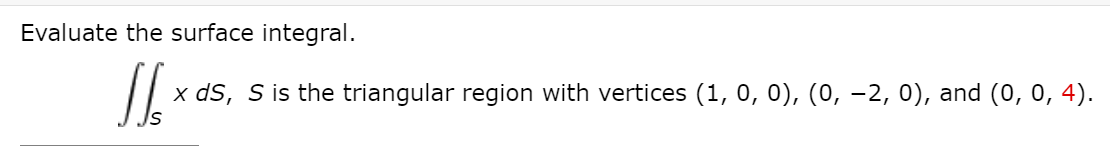 Evaluate the surface integral.
x dS, S is the triangular region with vertices (1, 0, 0), (0, –2, 0), and (0, 0, 4).
