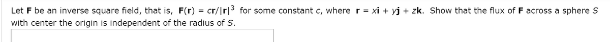 Let F be an inverse square field, that is, F(r) = cr/|r|3 for some constant c, where r = xi + yj + zk. Show that the flux of F across a sphere S
with center the origin is independent of the radius of S.
