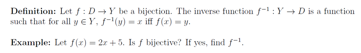 Definition: Let f : D →Y be a bijection. The inverse function f-1: Y → D is a function
such that for all y E Y, ƒ-'(y) = x iff f(x) = y.
Example: Let f(x) = 2x + 5. Is f bijective? If yes, find f-1.
