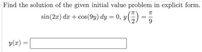 **Problem Statement:**

Find the solution of the given initial value problem in explicit form.

\[
\sin(2x) \, dx + \cos(9y) \, dy = 0, \quad y \left( \frac{\pi}{2} \right) = \frac{\pi}{9}
\]

**Solution:**

\[
y(x) = \text{[Solution here]}
\]

**Explanation:**

This problem is asking to solve a differential equation with given initial conditions. 

1. **Step 1: Separate Variables**
   - Rewrite the equation by separating variables involving \( x \) and \( y \).

    \[
    \sin(2x) \, dx = -\cos(9y) \, dy
    \]

2. **Step 2: Integrate Both Sides**
   - Integrate both sides of the equation.

    \[
    \int \sin(2x) \, dx = -\int \cos(9y) \, dy
    \]

3. **Step 3: Apply Initial Conditions**
   - After finding the integrals, apply the initial condition \( y \left( \frac{\pi}{2} \right) = \frac{\pi}{9} \) to determine the constant of integration.

4. **Step 4: Solve for \( y(x) \)**
   - Express the equation in the explicit form \( y = y(x) \).

The box is provided to input the final answer for \( y(x) \).