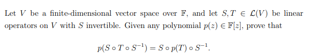 Let V be a finite-dimensional vector space over F, and let S,T € L(V) be linear
operators on V with S invertible. Given any polynomial p(z) E F[z], prove that
p(S o T o S-1) = So p(T) o S-!.
