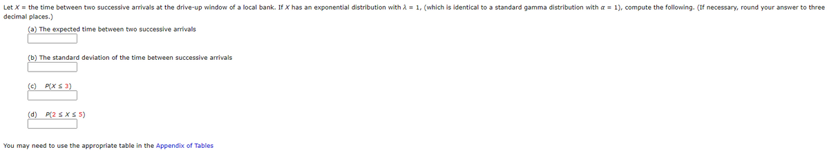 Let X = the time between two successive arrivals at the drive-up window of a local bank. If X has an exponential distribution with A = 1, (which is identical to a standard gamma distribution with a = 1), compute the following. (If necessary, round your answer to three
decimal places.)
(a) The expected time between two successive arrivals
(b) The standard deviation of the time between successive arrivals
(c) P(X S 3)
(d) P(2 sX S 5)
You may need to use the appropriate table in the Appendix of Tables
