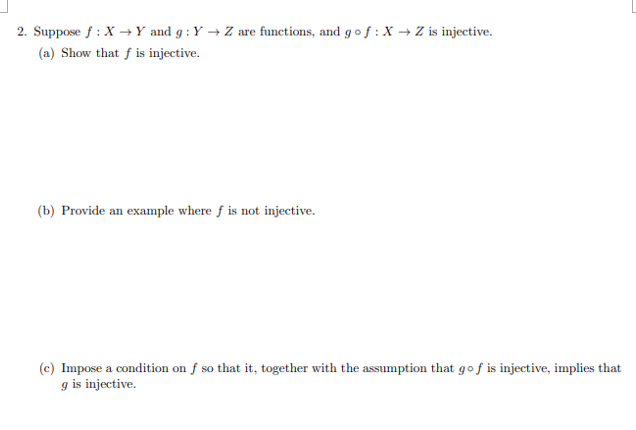 2. Suppose f : X →Y and g : Y → Z are functions, and g of :X → Z is injective.
(a) Show that f is injective.
(b) Provide an example where f is not injective.
(c) Impose a condition on f so that it, together with the assumption that gof is injective, implies that
g is injective.
