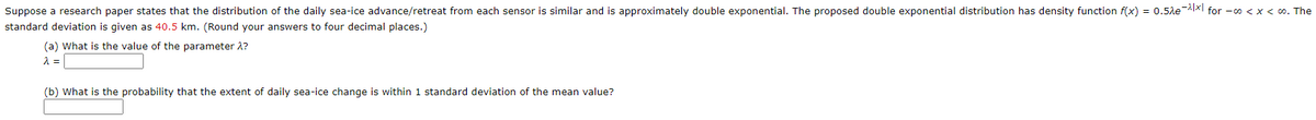 Suppose a research paper states that the distribution of the daily sea-ice advance/retreat from each sensor is similar and is approximately double exponential. The proposed double exponential distribution has density function f(x) = 0.5le |xl for -o < x < 0. The
standard deviation is given as 40.5 km. (Round your answers to four decimal places.)
(a) What is the value of the parameter 2?
(b) What is the probability that the extent of daily sea-ice change is within 1 standard deviation of the mean value?
