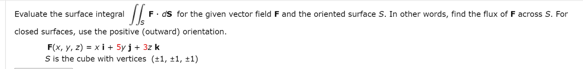 Evaluate the surface integral
F• dS for the given vector field F and the oriented surface S. In other words, find the flux of F across S. For
closed surfaces, use the positive (outward) orientation.
F(x, y, z) = x i + 5y j + 3z k
S is the cube with vertices (±1, ±1, ±1)
