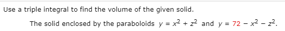 Use a triple integral to find the volume of the given solid.
The solid enclosed by the paraboloids y = x² + z? and y = 72 - x2 - z2.
