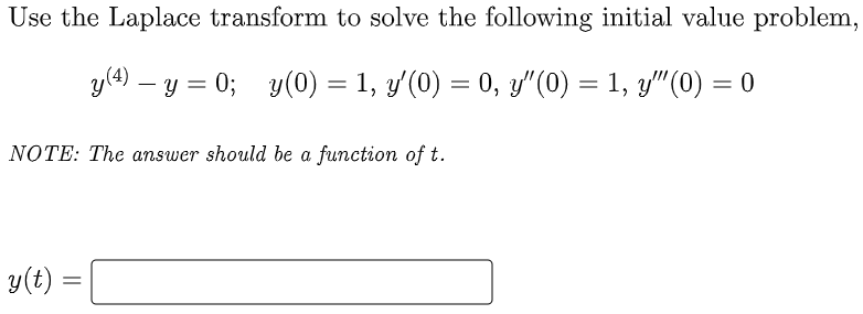 Use the Laplace transform to solve the following initial value problem,
y(4) – y = 0; y(0) = 1, y'(0) = 0, y" (0) = 1, y"(0) = 0
NOTE: The answer should be a function of t.
y(t)
