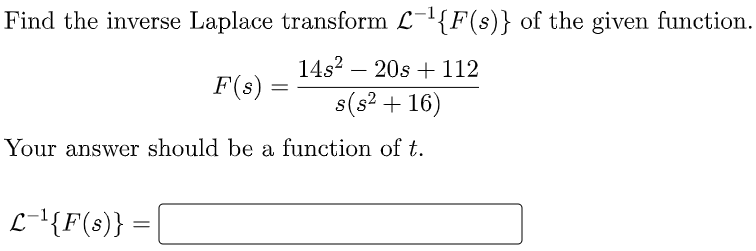 Find the inverse Laplace transform L-{F(s)} of the given function.
14s? – 20s + 112
F(s)
s(s2 + 16)
Your answer should be a function of t.
L-{F(s)} =
