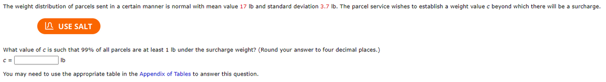 The weight distribution of parcels sent in a certain manner is normal with mean value 17 Ib and standard deviation 3.7 Ib. The parcel service wishes to establish a weight value c beyond which there will be a surcharge.
In USE SALT
What value of c is such that 99% of all parcels are at least 1 lb under the surcharge weight? (Round your answer to four decimal places.)
Ib
You may need to use the appropriate table in the Appendix of Tables to answer this question.
