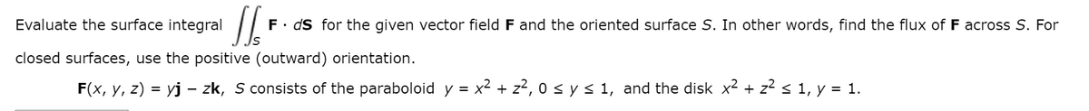 Evaluate the surface integral
F. ds for the given vector field F and the oriented surface S. In other words, find the flux of F across S. For
closed surfaces, use the positive (outward) orientation.
F(x, y, z) = yj – zk, S consists of the paraboloid y = x2 + z?, 0 < y< 1, and the disk x2 + z2 < 1, y = 1.
