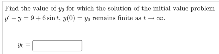 **Initial Value Problem Solution**

Given the initial value problem:
\[ y' - y = 9 + 6\sin t, \quad y(0) = y_0 \]

We need to find the value of \( y_0 \) for which the solution \( y(t) \) remains finite as \( t \to \infty \).

**Solution Method:**

1. **Identify the differential equation:** 
   The given differential equation is \( y' - y = 9 + 6\sin t \).

2. **Find the homogeneous solution:**
   Solve the homogeneous part of the equation \( y' - y = 0 \) to get the general solution \( y_h(t) \).

3. **Find the particular solution:**
   Solve for a particular solution \( y_p(t) \) to the non-homogeneous equation.

4. **Combine solutions:**
   The general solution to the differential equation will be the sum of the homogeneous and particular solutions.

5. **Apply initial condition:**
   Use the initial condition \( y(0) = y_0 \) to determine the specific value of the constant in the general solution.

6. **Ensure finiteness as \( t \to \infty \):**
   Adjust the value of \( y_0 \) as needed to ensure the solution remains finite as \( t \to \infty \).

**Solution Box:**

\[ y_0 = \boxed{\phantom{some_value}} \]

Fill in the box with the appropriate value of \( y_0 \) you find from your calculations to ensure the solution \( y(t) \) remains finite as \( t \to \infty \).