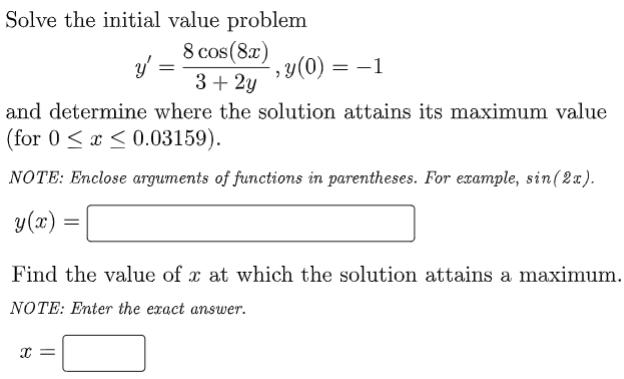 ### Problem Statement

Solve the initial value problem:

\[ y' = \frac{8 \cos(8x)}{3 + 2y} , \quad y(0) = -1 \]

and determine where the solution attains its maximum value (for \( 0 \leq x \leq 0.03159 \)).

### Instructions

**NOTE:** Enclose arguments of functions in parentheses. For example, \( \sin(2x) \).

#### Solution

\[ y(x) = \ \_\_\_\_\_\_\_\_\_\_\_\_\_\_ \]

#### Determining the Maximum

Find the value of \( x \) at which the solution attains a maximum.

**NOTE:** Enter the exact answer.

\[ x = \_\_\_\_\_\_\_ \]