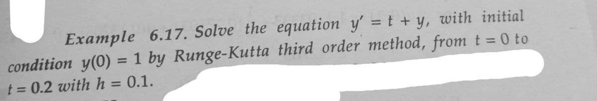 Example 6.17. Solve the equation y'= t + y, with initial
condition y(0) = 1 by Runge-Kutta third order method, from t = 0 to
t = 0.2 with h = 0.1.