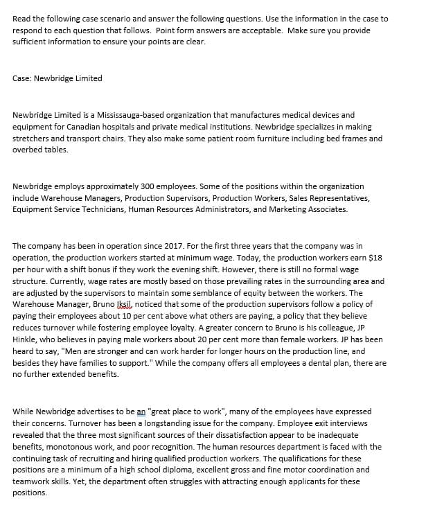 Read the following case scenario and answer the following questions. Use the information in the case to
respond to each question that follows. Point form answers are acceptable. Make sure you provide
sufficient information to ensure your points are clear.
Case: Newbridge Limited
Newbridge Limited is a Mississauga-based organization that manufactures medical devices and
equipment for Canadian hospitals and private medical institutions. Newbridge specializes in making
stretchers and transport chairs. They also make some patient room furniture including bed frames and
overbed tables.
Newbridge employs approximately 300 employees. Some of the positions within the organization
include Warehouse Managers, Production Supervisors, Production Workers, Sales Representatives,
Equipment Service Technicians, Human Resources Administrators, and Marketing Associates.
The company has been in operation since 2017. For the first three years that the company was in
operation, the production workers started at minimum wage. Today, the production workers earn $18
per hour with a shift bonus if they work the evening shift. However, there is still no formal wage
structure. Currently, wage rates are mostly based on those prevailing rates in the surrounding area and
are adjusted by the supervisors to maintain some semblance of equity between the workers. The
Warehouse Manager, Bruno Iksil, noticed that some of the production supervisors follow a policy of
paying their employees about 10 per cent above what others are paying, a policy that they believe
reduces turnover while fostering employee loyalty. A greater concern to Bruno is his colleague, JP
Hinkle, who believes in paying male workers about 20 per cent more than female workers. JP has been
heard to say, "Men are stronger and can work harder for longer hours on the production line, and
besides they have families to support." While the company offers all employees a dental plan, there are
no further extended benefits.
While Newbridge advertises to be an "great place to work", many of the employees have expressed
their concerns. Turnover has been a longstanding issue for the company. Employee exit interviews
revealed that the three most significant sources of their dissatisfaction appear to be inadequate
benefits, monotonous work, and poor recognition. The human resources department is faced with the
continuing task of recruiting and hiring qualified production workers. The qualifications for these
positions are a minimum of a high school diploma, excellent gross and fine motor coordination and
teamwork skills. Yet, the department often struggles with attracting enough applicants for these
positions.
