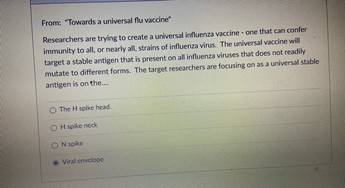 From: "Towards a universal flu vaccine"
Researchers are trying to create a universal influenza vaccine - one that can confer
immunity to all, or nearly all, strains of influenza virus. The universal vaccine will
target a stable antigen that is present on all influenza viruses that does not readily
mutate to different forms. The target researchers are focusing on as a universal stable
antigen is on the...
The H spike head.
O H spike neck
ON spike
O Viral envelope
