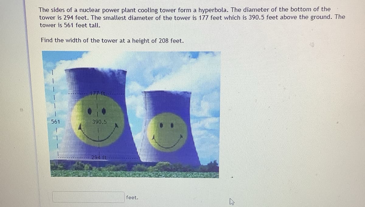 The sides of a nuclear power plant cooling tower form a hyperbola. The diameter of the bottom of the
tower is 294 feet. The smallest diameter of the tower is 177 feet which is 390.5 feet above the ground. The
tower is 561 feet tall.
Find the width of the tower at a height of 208 feet.
561
390.5
294 ft
feet.
