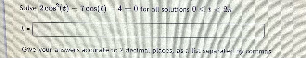 Solve 2 cos (t) – 7 cos(t) – 4
0 for all solutions 0 <t < 27
t =
Give your answers accurate to 2 decimal places, as a list separated by commas
