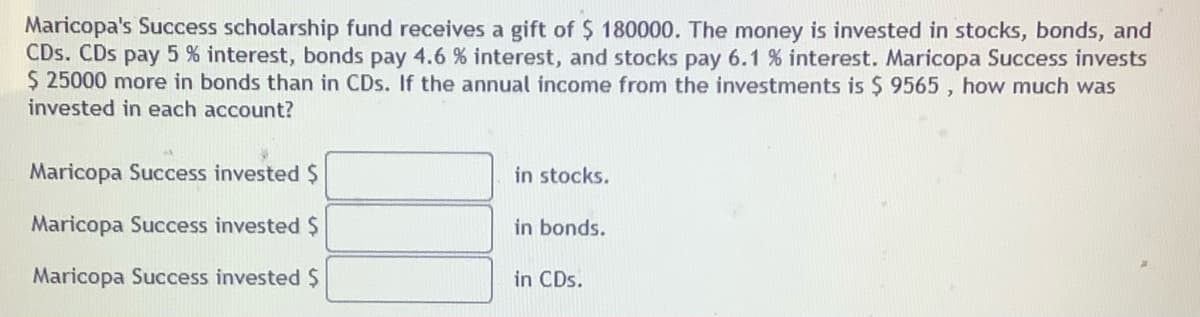 Maricopa's Success scholarship fund receives a gift of $ 180000. The money is invested in stocks, bonds, and
CDs. CDs pay 5 % interest, bonds pay 4.6 % interest, and stocks pay 6.1 % interest. Maricopa Success invests
$ 25000 more in bonds than in CDs. If the annual income from the investments is $ 9565 , how much was
invested in each account?
Maricopa Success invested $
in stocks.
Maricopa Success invested $
in bonds.
Maricopa Success invested $
in CDs.
