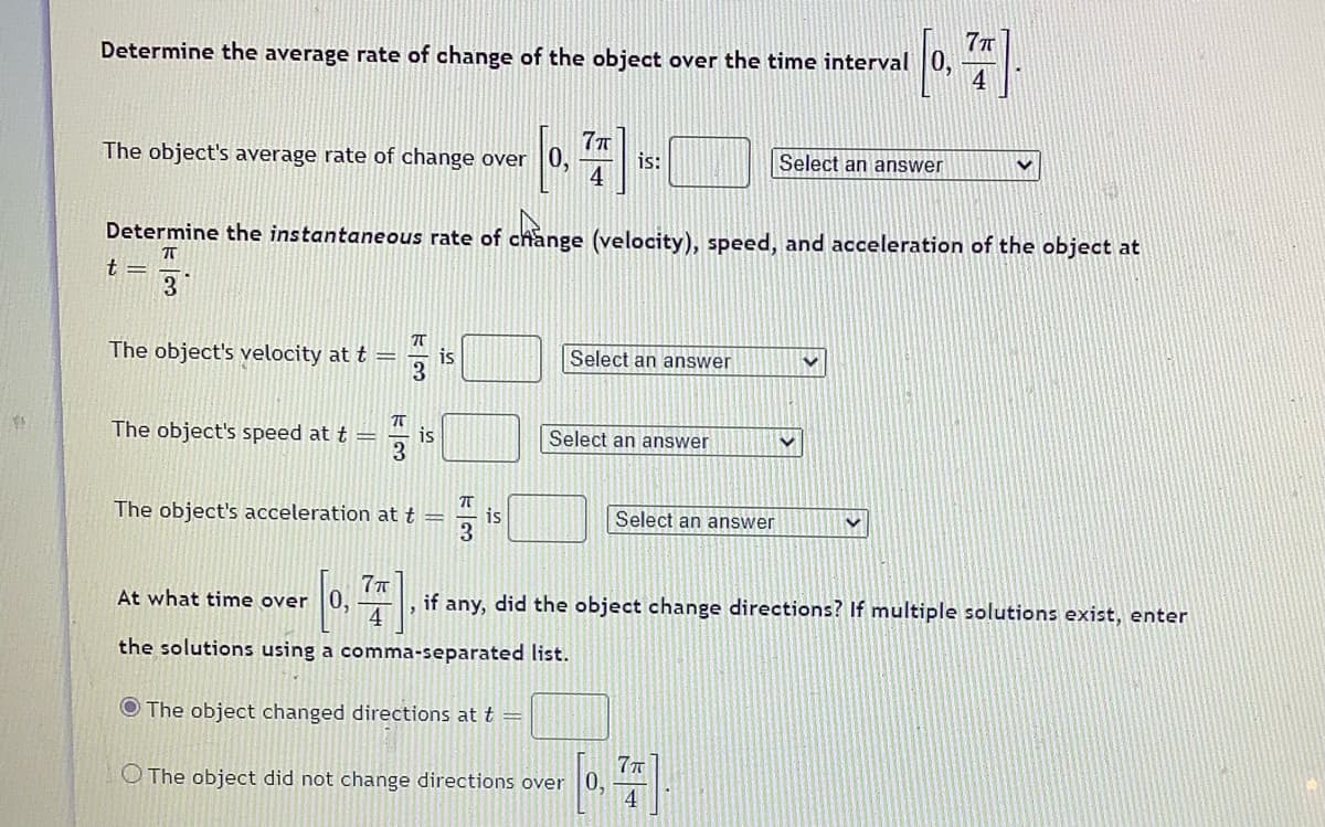 **Determine the Average Rate of Change of the Object Over the Time Interval \(\left[0, \frac{7\pi}{4}\right]\).**

- The object's average rate of change over \(\left[0, \frac{7\pi}{4}\right]\) is: [_______] [Select an answer]

**Determine the Instantaneous Rate of Change (Velocity), Speed, and Acceleration of the Object at \(t = \frac{\pi}{3}\).**

- The object's velocity at \(t = \frac{\pi}{3}\) is: [_______] [Select an answer]
- The object's speed at \(t = \frac{\pi}{3}\) is: [_______] [Select an answer]
- The object's acceleration at \(t = \frac{\pi}{3}\) is: [_______] [Select an answer]

**At What Time Over \(\left[0, \frac{7\pi}{4}\right]\), if Any, Did the Object Change Directions? If Multiple Solutions Exist, Enter the Solutions Using a Comma-Separated List.**

- [ ] The object changed directions at \(t =\) [_______]
- [ ] The object did not change directions over \(\left[0, \frac{7\pi}{4}\right]\)