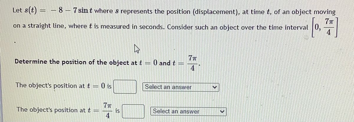 Let \( s(t) = -8 - 7 \sin t \) where \( s \) represents the position (displacement), at time \( t \), of an object moving on a straight line, where \( t \) is measured in seconds. Consider such an object over the time interval \(\left[0, \frac{7\pi}{4}\right]\).

**Determine the position of the object at \( t = 0 \) and \( t = \frac{7\pi}{4} \).**

- The object's position at \( t = 0 \) is [Select an answer].
  
- The object's position at \( t = \frac{7\pi}{4} \) is [Select an answer].