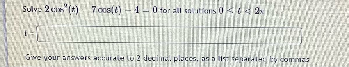 **Problem:**

Solve the equation \(2 \cos^2(t) - 7 \cos(t) - 4 = 0\) for all solutions \(0 \leq t < 2\pi\).

**Instructions:**

Find the values of \(t\) and provide your answers accurate to 2 decimal places, listed and separated by commas.

**Solution:**

1. **Equation Setup:**
   - The equation is quadratic in form with respect to \(\cos(t)\).
   - Let \(x = \cos(t)\). The equation becomes \(2x^2 - 7x - 4 = 0\).

2. **Solve the Quadratic Equation:**
   - Use the quadratic formula \(x = \frac{-b \pm \sqrt{b^2 - 4ac}}{2a}\), where \(a = 2\), \(b = -7\), and \(c = -4\).
   - Calculate the discriminant: \(b^2 - 4ac = (-7)^2 - 4 \times 2 \times (-4) = 49 + 32 = 81\).
   - Solve for \(x\): 
     \[
     x = \frac{7 \pm \sqrt{81}}{4}
     \]
     \[
     x = \frac{7 \pm 9}{4}
     \]
   - The solutions for \(x\) are:
     \[
     x_1 = \frac{16}{4} = 4
     \]
     \[
     x_2 = \frac{-2}{4} = -0.5
     \]

3. **Find \(t\) for Each \(x\):**
   - The cosine function is bounded by \([-1, 1]\), so \(x_1 = 4\) is not possible. We only consider \(x_2 = -0.5\).
   - Find \(t\) such that \(\cos(t) = -0.5\) within the interval \(0 \leq t < 2\pi\).
   - Solutions for \(\cos(t) = -0.5\) are \(t = \frac{2\pi}{3}\) and \(t = \frac{4\pi}{3}\).

4. **Final Answer:**
   - The