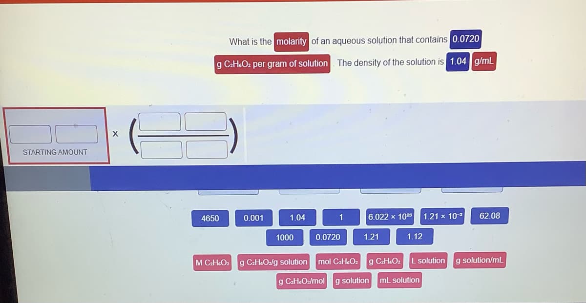 STARTING AMOUNT
X
What is the molarity of an aqueous solution that contains 0.0720
g C₂H4O₂ per gram of solution. The density of the solution is 1.04 g/mL
4650
M C₂HcO₂
0.001
1.04
1000
1
0.0720
g C₂H4O₂/g solution mol C₂H4O₂
6.022 x 1023
1.21
1.12
1.21 x 10-3
g C₂HcO₂
g C₂HcO₂/mol g solution mL solution
L solution
62.08
g solution/mL