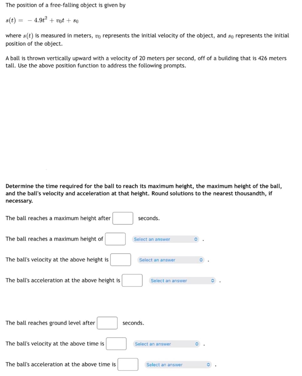 The position of a free-falling object is given by
s(t) =
4.9t² + vot + so
=
where s(t) is measured in meters, vº represents the initial velocity of the object, and so represents the initial
position of the object.
A ball is thrown vertically upward with a velocity of 20 meters per second, off of a building that is 426 meters
tall. Use the above position function to address the following prompts.
Determine the time required for the ball to reach its maximum height, the maximum height of the ball,
and the ball's velocity and acceleration at that height. Round solutions to the nearest thousandth, if
necessary.
The ball reaches a maximum height after
The ball reaches a maximum height of
The ball's velocity at the above height is
The ball's acceleration at the above height is
The ball reaches ground level after
The ball's velocity at the above time is
The ball's acceleration at the above time is
seconds.
Select an answer
Select an answer
seconds.
Select an answer
Select an answer
Select an answer
O