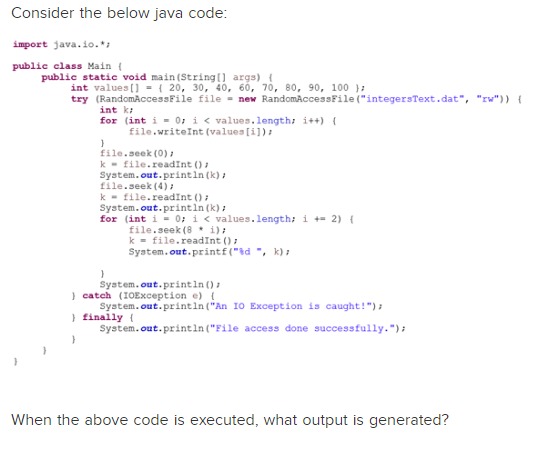 Consider the below java code:
import java.io.*;
public class Main {
public static void main(String[] args) {
int values[] = { 20, 30, 40, 60, 70, 80, 90, 100);
try (Random AccessFile file = new RandomAccessFile("integersText.dat", "w")) {
int k
for (int i = 0; i < values.length; i++) {
file.writeInt(values[i]);
}
file.seek (0) /
k file.readInt ();
System.out.println (k),
file.seek (4);
k file.readInt ();
System.out.println (k);
for (int i = 0; i < values.length; i+2) {
file.seek (8 * 1);
k file.readInt ();
System.out.printf("%d", k);
}
System.out.println();
} catch (IOException e) {
System.out.println("An IO Exception is caught!");
} finally (
System.out.println("File access done successfully.");
}
When the above code is executed, what output is generated?