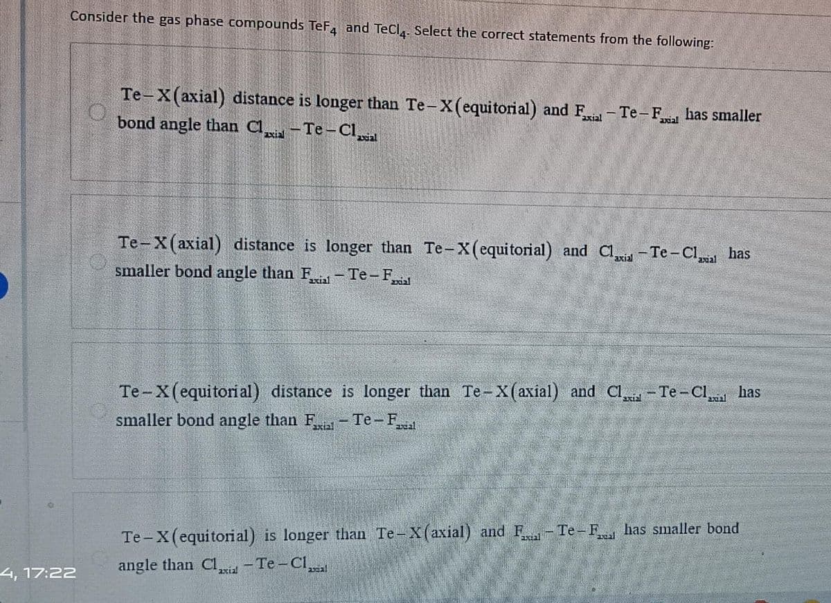 Consider the gas phase compounds TeF4 and TeCl4- Select the correct statements from the following:
4, 17:22
Te-X(axial) distance is longer than Te-X(equitorial) and Fxial - Te-Falhas smaller
bond angle than Claxial - Te-Claxial
Te-X(axial) distance is longer than Te-X (equitorial) and Clia-Te-Clasal has
smaller bond angle than F-Te-Fal
Te-X (equitori al) distance is longer than Te-X(axial) and Cl-Te-Cla bas
smaller bond angle than F - Te-F
axtal
areal
Te-X(equitorial) is longer than Te-X(axial) and F-Te-F has smaller bond
angle than Claxial - Te-Cl