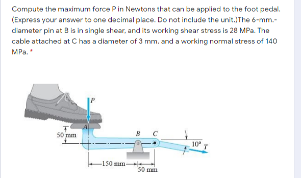 Compute the maximum force P in Newtons that can be applied to the foot pedal.
(Express your answer to one decimal place. Do not include the unit.)The 6-mm.-
diameter pin at B is in single shear, and its working shear stress is 28 MPa. The
cable attached at C has a diameter of 3 mm. and a working normal stress of 140
MPа. *
50 mm
в с
10 T
150 mm
50 mm
