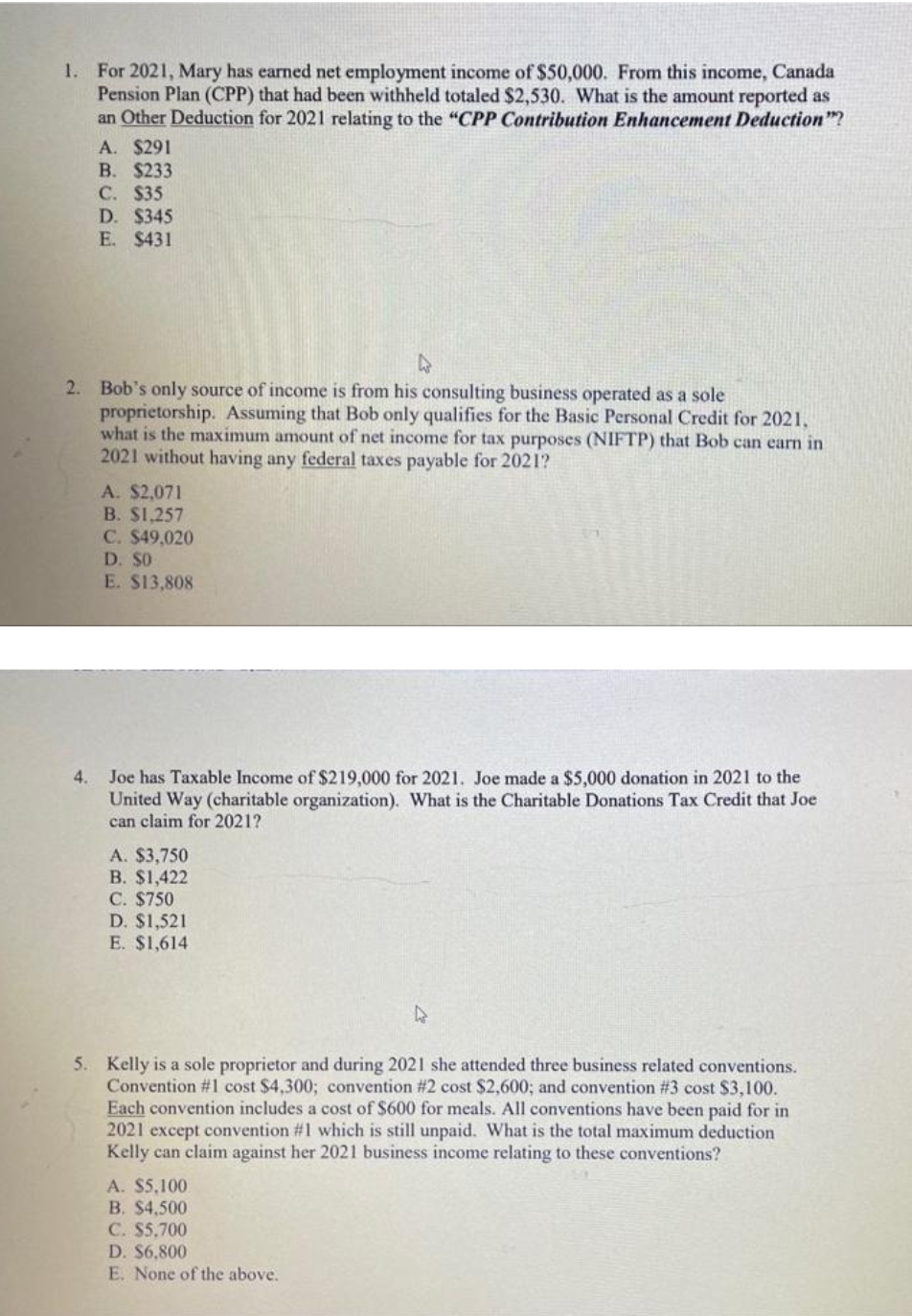 1. For 2021, Mary has earned net employment income of $50,000. From this income, Canada
Pension Plan (CPP) that had been withheld totaled $2,530. What is the amount reported as
an Other Deduction for 2021 relating to the "CPP Contribution Enhancement Deduction"?
A. $291
B. $233
С. S35
D. $345
E. $431
2. Bob's only source of income is from his consulting business operated as a sole
proprietorship. Assuming that Bob only qualifies for the Basic Personal Credit for 2021.
what is the maximum amount of net income for tax purposes (NIFTP) that Bob can carn in
2021 without having any federal taxes payable for 2021?
A. $2,071
B. $1.257
C. $49,020
D. $O
E. $13,808
Joe has Taxable Income of $219,000 for 2021. Joe made a $5,000 donation in 2021 to the
United Way (charitable organization). What is the Charitable Donations Tax Credit that Joe
can claim for 2021?
4.
A. $3,750
В. $1,422
С. $750
D. $1,521
E. $1,614
5. Kelly is a sole proprietor and during 2021 she attended three business related conventions.
Convention #1 cost $4,300; convention #2 cost $2,600; and convention #3 cost $3,100.
Each convention includes a cost of $600 for meals. All conventions have been paid for in
2021 except convention #1 which is still unpaid. What is the total maximum deduction
Kelly can claim against her 2021 business income relating to these conventions?
A. $5,100
B. $4,500
C. $5,700
D. $6,800
E. None of the above.
