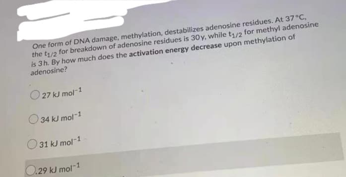 One form of DNA damage, methylation, destabilizes adenosine residues. At 37°C,
the t/2 for breakdown of adenosine residues is 30y, while t/2 for methyl adenosine
is 3h. By how much does the activation energy decrease upon methylation of
adenosine?
O 27 kJ r
U mol-1
O 34 kJ mol-1
O 31 kJ mol-1
O.29 kJ mol-1
