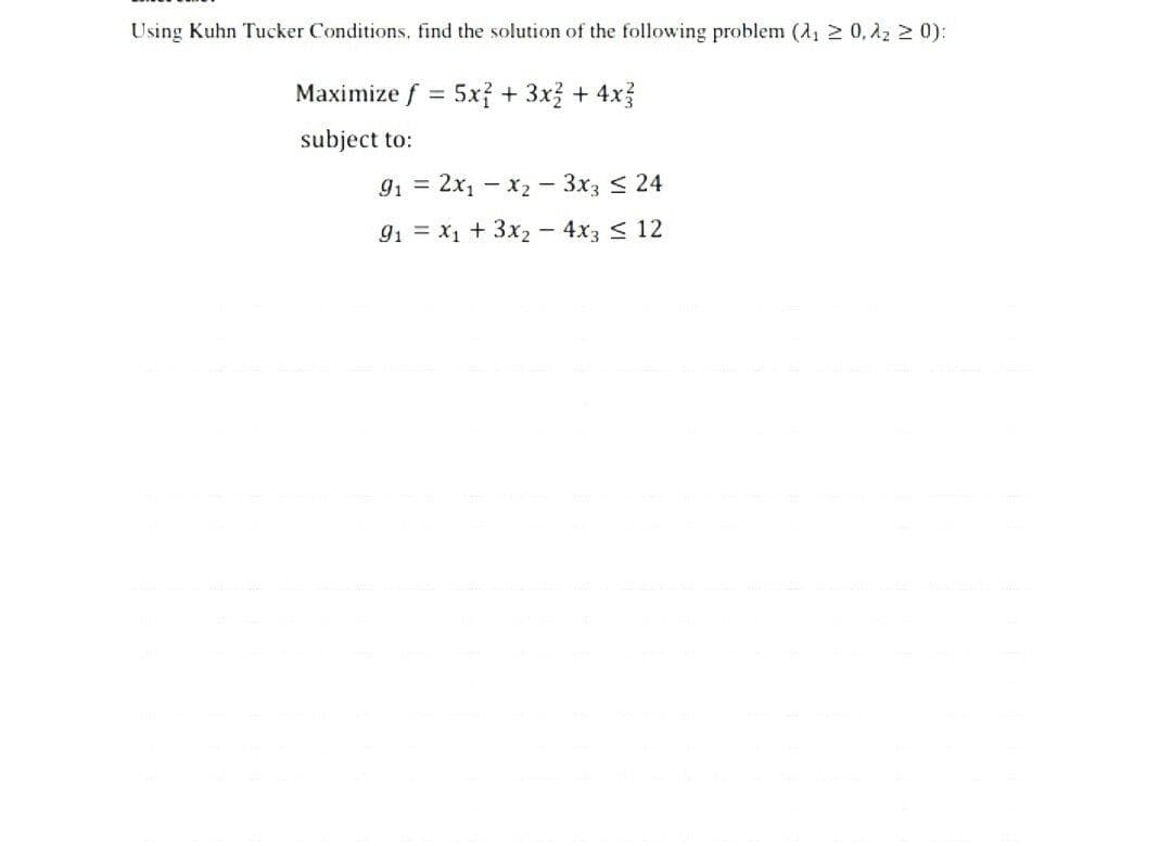 Using Kuhn Tucker Conditions, find the solution of the following problem (₁ ≥ 0,2 ≥ 0):
Maximize f = 5x + 3x + 4x
subject to:
91 = 2x1 x2 - 3x3 ≤ 24
91 x1 +3x2 - 4x3 ≤ 12