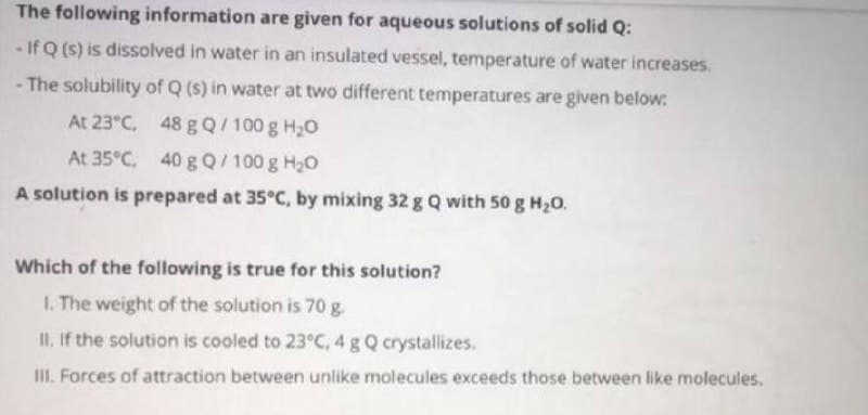 The following information are given for aqueous solutions of solid Q:
- If Q (s) is dissolved in water in an insulated vessel, temperature of water increases.
- The solubility of Q (s) in water at two different temperatures are given below:
At 23°C, 48 g Q/100 g H20
At 35°C, 40 g Q/100 g H20
A solution is prepared at 35°C, by mixing 32 g Q with 50 g H20.
Which of the following is true for this solution?
I. The weight of the solution is 70 g.
II, If the solution is cooled to 23°C, 4 g Q crystallizes.
III. Forces of attraction between unlike molecules exceeds those between like molecules.
